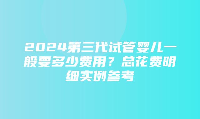 2024第三代试管婴儿一般要多少费用？总花费明细实例参考