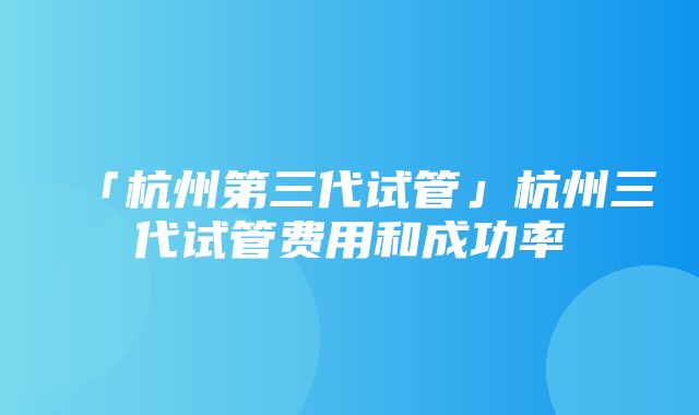 「杭州第三代试管」杭州三代试管费用和成功率