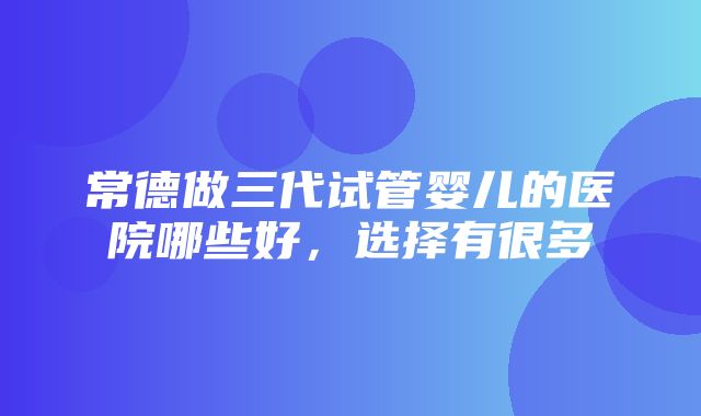 常德做三代试管婴儿的医院哪些好，选择有很多