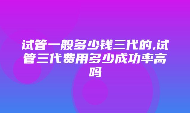 试管一般多少钱三代的,试管三代费用多少成功率高吗