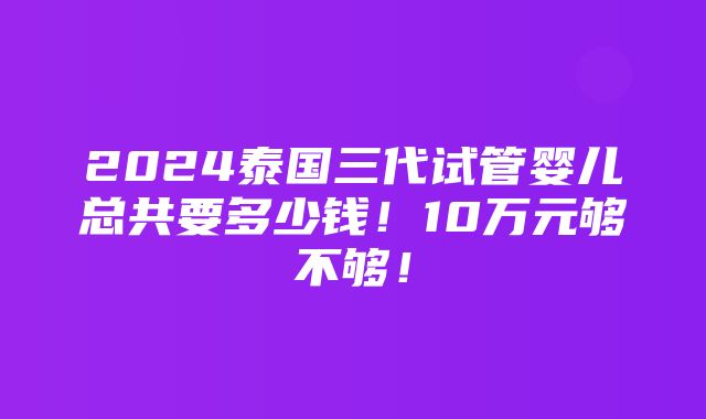 2024泰国三代试管婴儿总共要多少钱！10万元够不够！