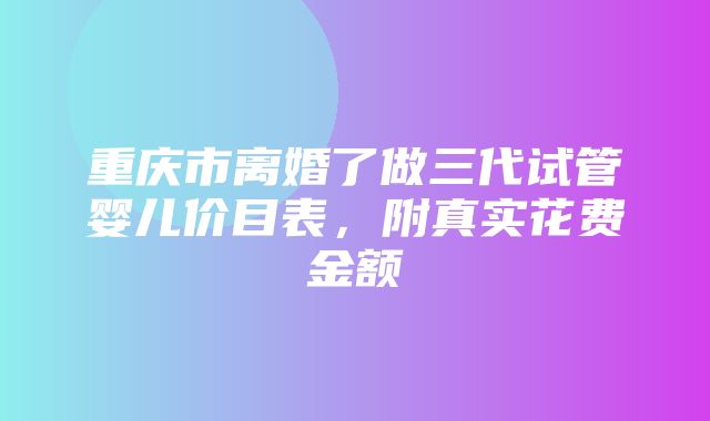 重庆市离婚了做三代试管婴儿价目表，附真实花费金额