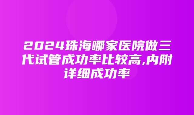 2024珠海哪家医院做三代试管成功率比较高,内附详细成功率