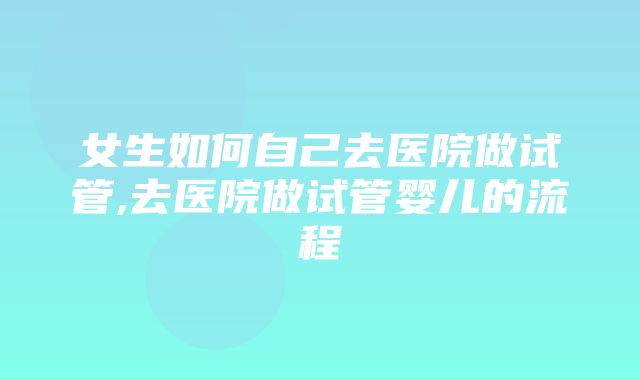 女生如何自己去医院做试管,去医院做试管婴儿的流程