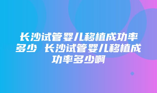 长沙试管婴儿移植成功率多少 长沙试管婴儿移植成功率多少啊