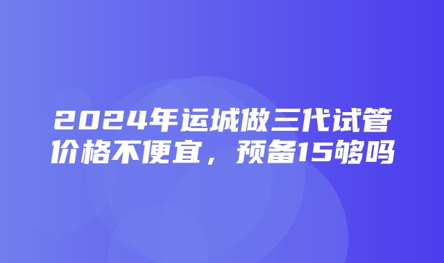 2024年运城做三代试管价格不便宜，预备15够吗