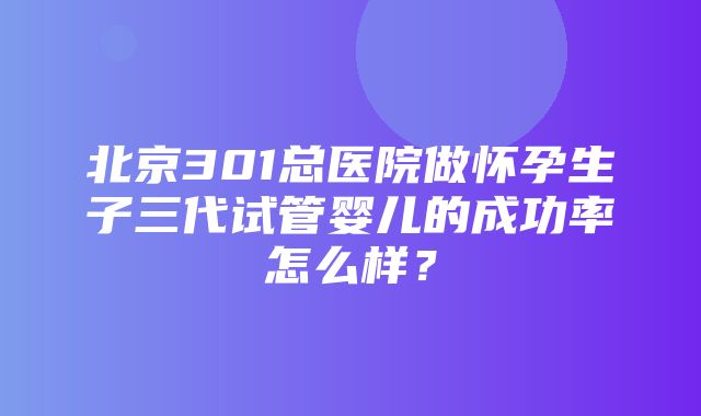 北京301总医院做怀孕生子三代试管婴儿的成功率怎么样？