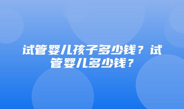 试管婴儿孩子多少钱？试管婴儿多少钱？