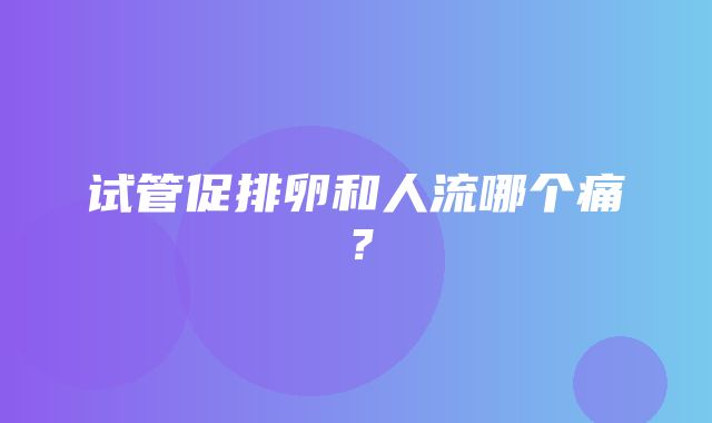 试管促排卵和人流哪个痛？