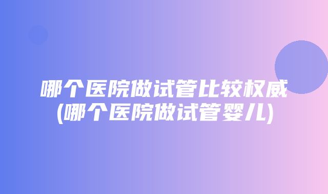 哪个医院做试管比较权威(哪个医院做试管婴儿)