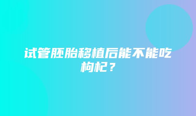 试管胚胎移植后能不能吃枸杞？