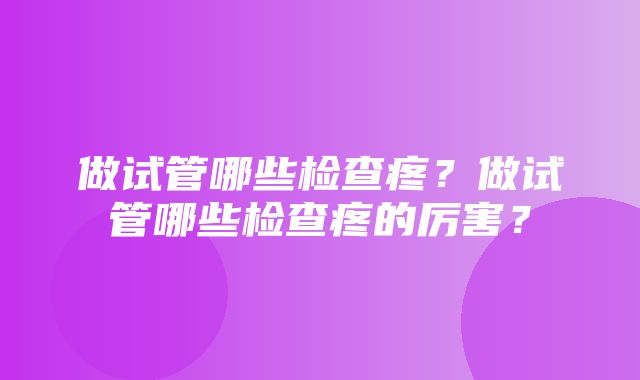 做试管哪些检查疼？做试管哪些检查疼的厉害？