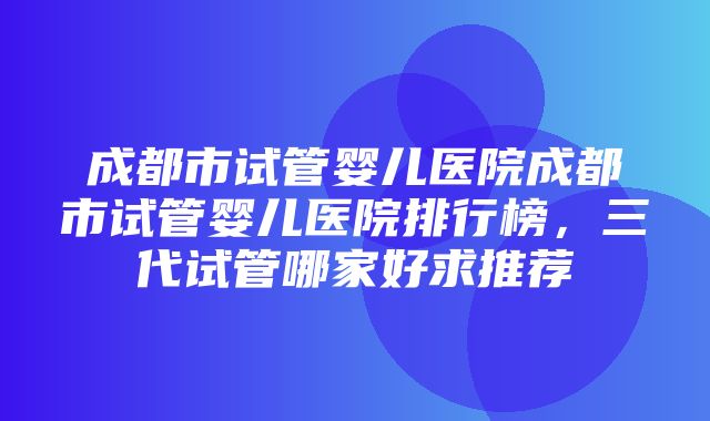 成都市试管婴儿医院成都市试管婴儿医院排行榜，三代试管哪家好求推荐