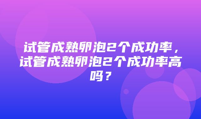 试管成熟卵泡2个成功率，试管成熟卵泡2个成功率高吗？