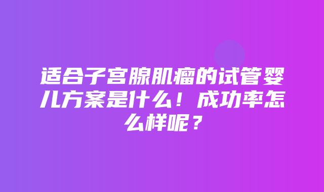 适合子宫腺肌瘤的试管婴儿方案是什么！成功率怎么样呢？