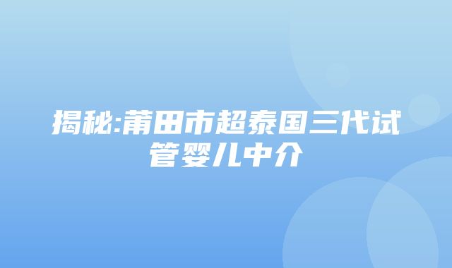 揭秘:莆田市超泰国三代试管婴儿中介