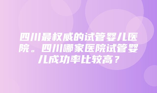 四川最权威的试管婴儿医院。四川哪家医院试管婴儿成功率比较高？