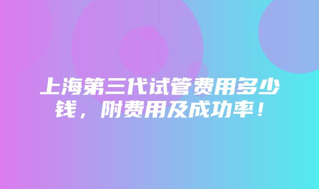 上海第三代试管费用多少钱，附费用及成功率！