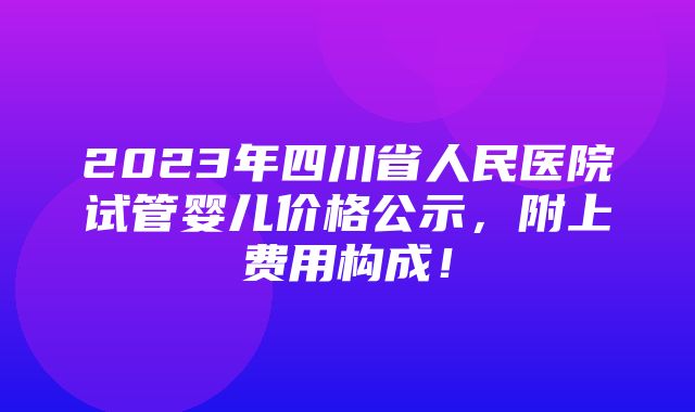 2023年四川省人民医院试管婴儿价格公示，附上费用构成！