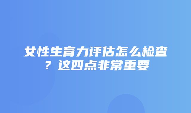 女性生育力评估怎么检查？这四点非常重要