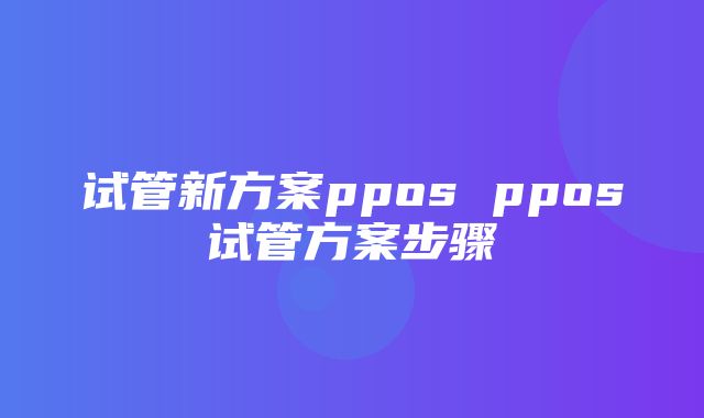 试管新方案ppos ppos试管方案步骤