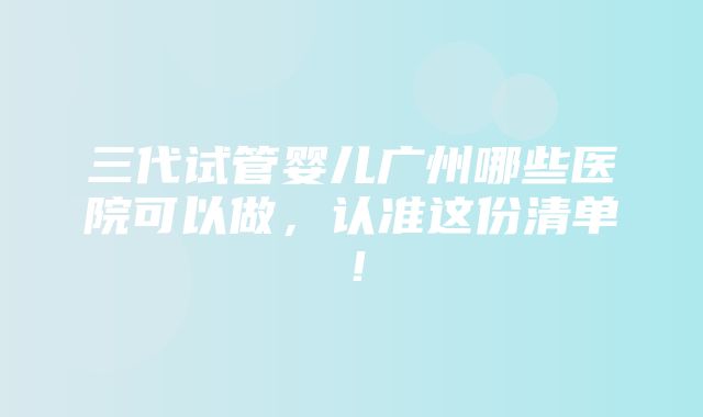 三代试管婴儿广州哪些医院可以做，认准这份清单！