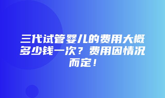 三代试管婴儿的费用大概多少钱一次？费用因情况而定！