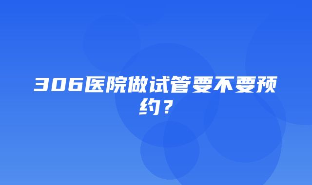 306医院做试管要不要预约？