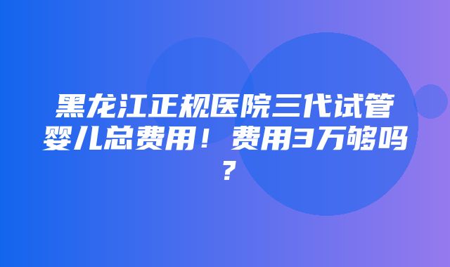 黑龙江正规医院三代试管婴儿总费用！费用3万够吗？