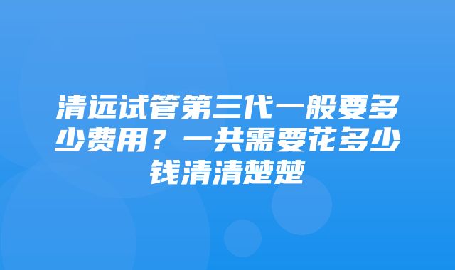 清远试管第三代一般要多少费用？一共需要花多少钱清清楚楚