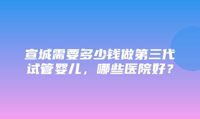 宣城需要多少钱做第三代试管婴儿，哪些医院好？