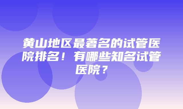 黄山地区最著名的试管医院排名！有哪些知名试管医院？