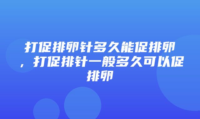 打促排卵针多久能促排卵，打促排针一般多久可以促排卵