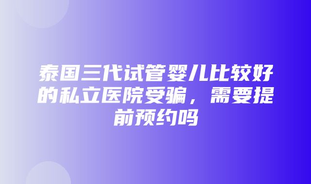 泰国三代试管婴儿比较好的私立医院受骗，需要提前预约吗