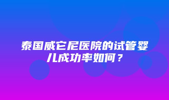 泰国威它尼医院的试管婴儿成功率如何？