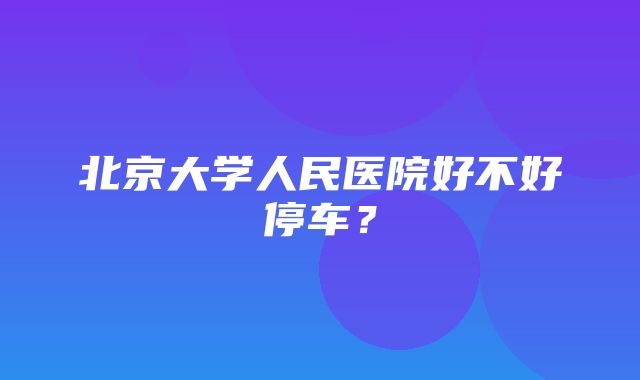 北京大学人民医院好不好停车？