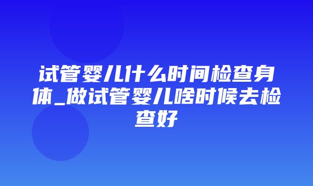 试管婴儿什么时间检查身体_做试管婴儿啥时候去检查好