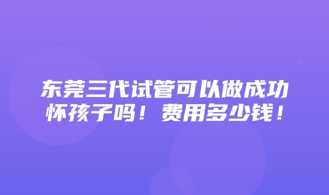 东莞三代试管可以做成功怀孩子吗！费用多少钱！