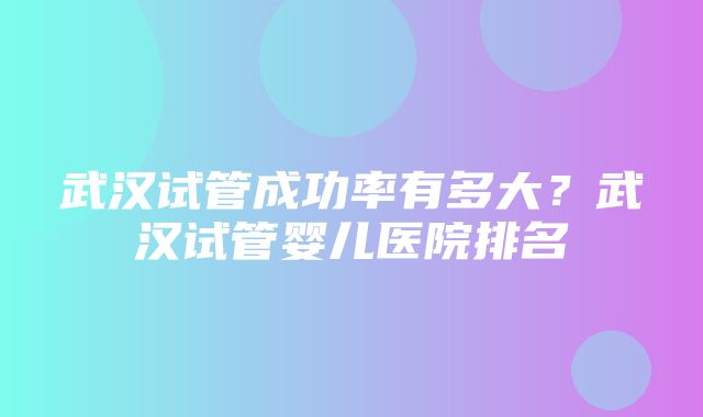 武汉试管成功率有多大？武汉试管婴儿医院排名