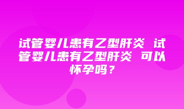 试管婴儿患有乙型肝炎 试管婴儿患有乙型肝炎 可以怀孕吗？