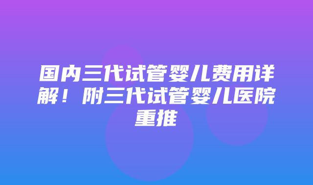 国内三代试管婴儿费用详解！附三代试管婴儿医院重推