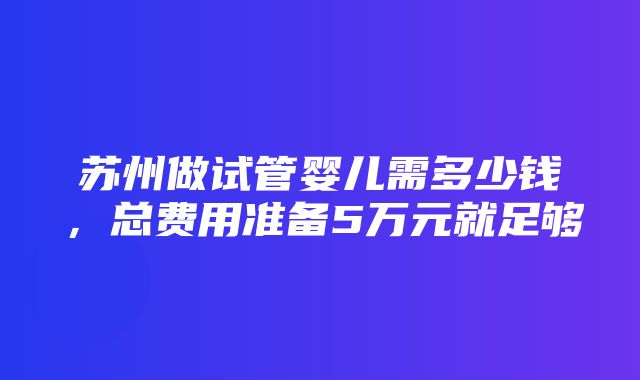 苏州做试管婴儿需多少钱，总费用准备5万元就足够