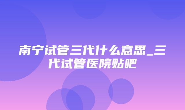 南宁试管三代什么意思_三代试管医院贴吧