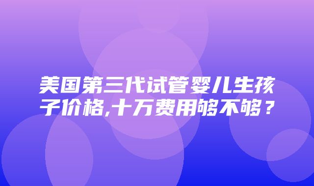 美国第三代试管婴儿生孩子价格,十万费用够不够？