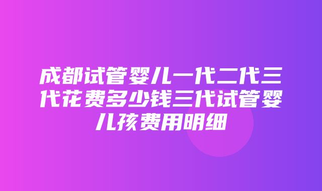 成都试管婴儿一代二代三代花费多少钱三代试管婴儿孩费用明细