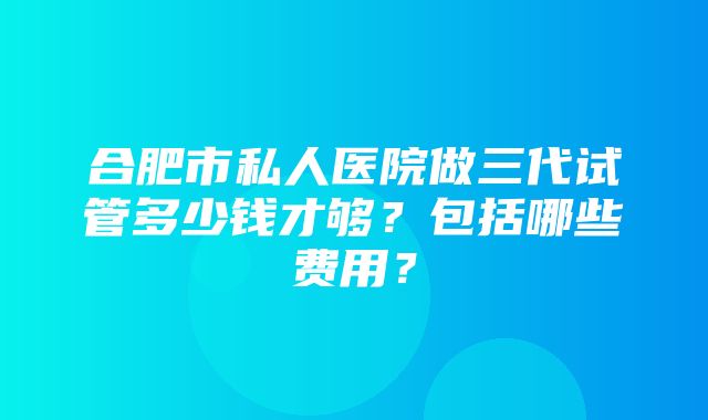 合肥市私人医院做三代试管多少钱才够？包括哪些费用？