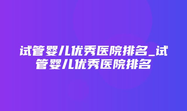 试管婴儿优秀医院排名_试管婴儿优秀医院排名