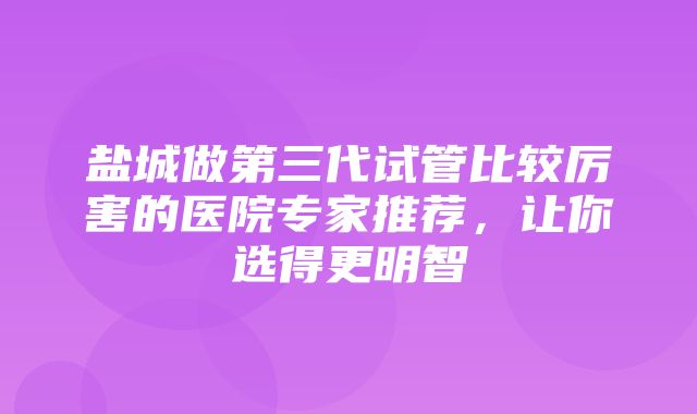 盐城做第三代试管比较厉害的医院专家推荐，让你选得更明智