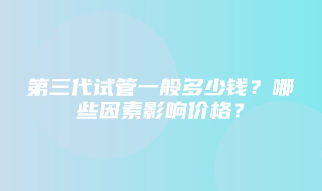 第三代试管一般多少钱？哪些因素影响价格？