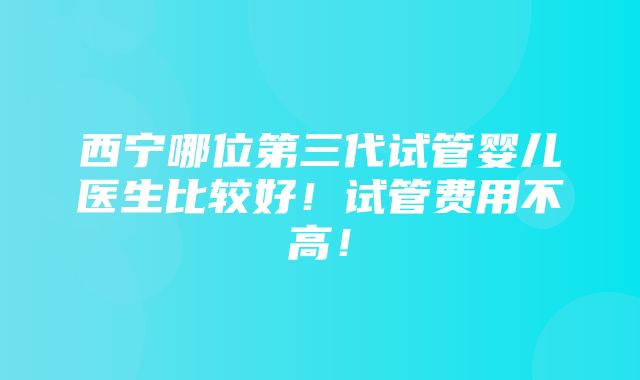 西宁哪位第三代试管婴儿医生比较好！试管费用不高！